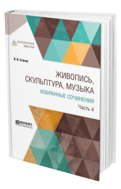 Обложка книги ЖИВОПИСЬ, СКУЛЬПТУРА, МУЗЫКА. ИЗБРАННЫЕ СОЧИНЕНИЯ В 6 Ч. ЧАСТЬ 4 Стасов В. В. 