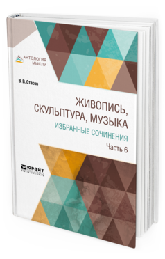 Обложка книги ЖИВОПИСЬ, СКУЛЬПТУРА, МУЗЫКА. ИЗБРАННЫЕ СОЧИНЕНИЯ В 6 Ч. ЧАСТЬ 6 Стасов В. В. 